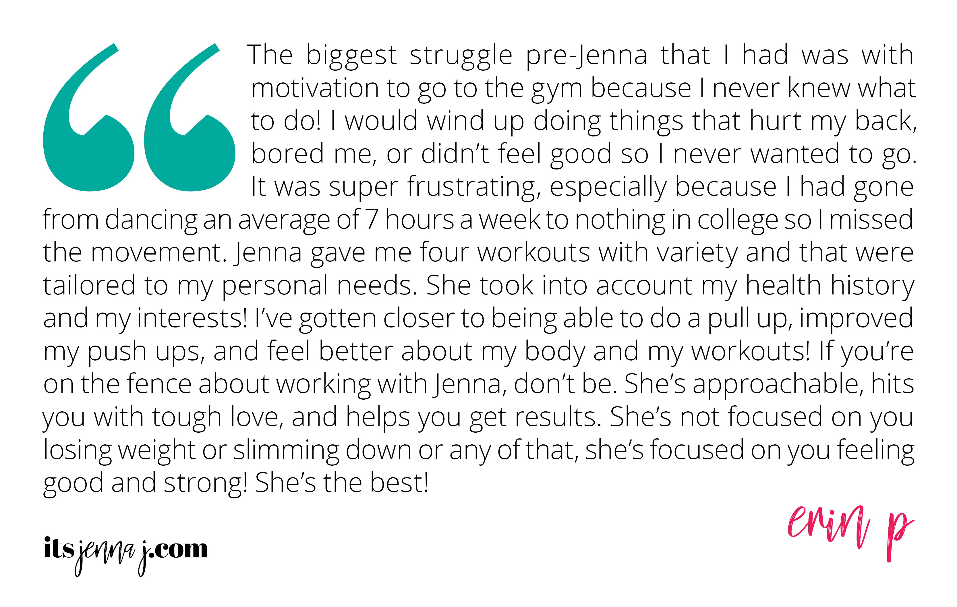 "The biggest struggle pre-Jenna that I had was with motivation to go to the gym because I never knew what to do! I would wind up doing things that hurt my back, bored me, or didn’t feel good so I never wanted to go. It was super frustrating, especially because I had gone from dancing an average of 7 hours a week to nothing in college so I missed the movement. Jenna gave me four workouts with variety and that were tailored to my personal needs. She took into account my health history and my interests! I’ve gotten closer to being able to do a pull up, improved my push ups, and feel better about my body and my workouts! If you’re on the fence about working with Jenna, don’t be. She’s approachable, hits you with tough love, and helps you get results. She’s not focused on you losing weight or slimming down or any of that, she’s focused on you feeling good and strong! She’s the best!" -Erin P