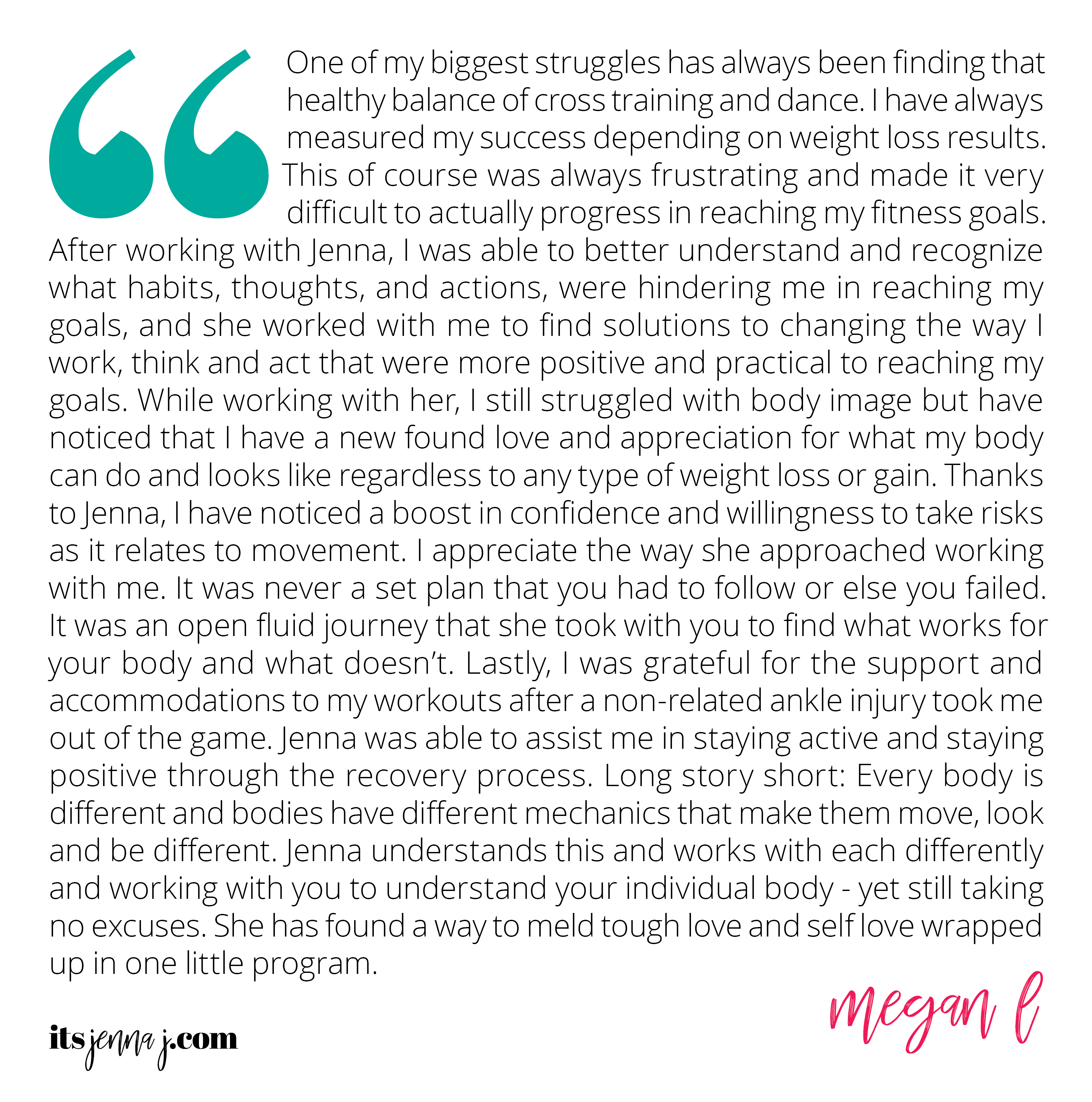 "One of my biggest struggles has always been finding that healthy balance of cross training and dance. I have always measured my success depending on weight loss results. This of course was always frustrating and made it very difficult to actually progress in reaching my fitness goals. After working with Jenna, I was able to better understand and recognize what habits, thoughts, and actions, were hindering me in reaching my goals, and she worked with me to find solutions to changing the way I work, think and act that were more positive and practical to reaching my goals. While working with her, I still struggled with body image but have noticed that I have a new found love and appreciation for what my body can do and looks like regardless to any type of weight loss or gain. Thanks to Jenna, I have noticed a boost in confidence and willingness to take risks as it relates to movement. I appreciate the way she approached working with me. It was never a set plan that you had to follow or else you failed. It was an open fluid journey that she took with you to find what works for your body and what doesn’t. Lastly, I was grateful for the support and accommodations to my workouts after a non-related ankle injury took me out of the game. Jenna was able to assist me in staying active and staying positive through the recovery process. Long story short: Every body is different and bodies have different mechanics that make them move, look and be different. Jenna understands this and works with each differently and working with you to understand your individual body - yet still taking no excuses. She has found a way to meld tough love and self love wrapped up in one little program." -Megan L.